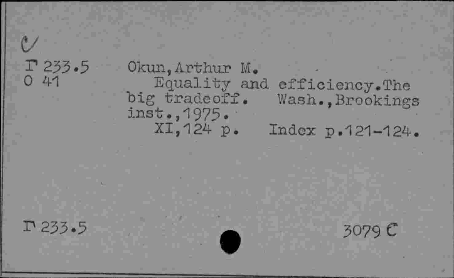 ﻿P233.5 0 41
Okun,Arthur M.
Equality and efficiency.Th© big tradeoff. Wash..Brookings inst.,1975.
XI,124 p. Index p.121-124.
r 233.5
3079 c